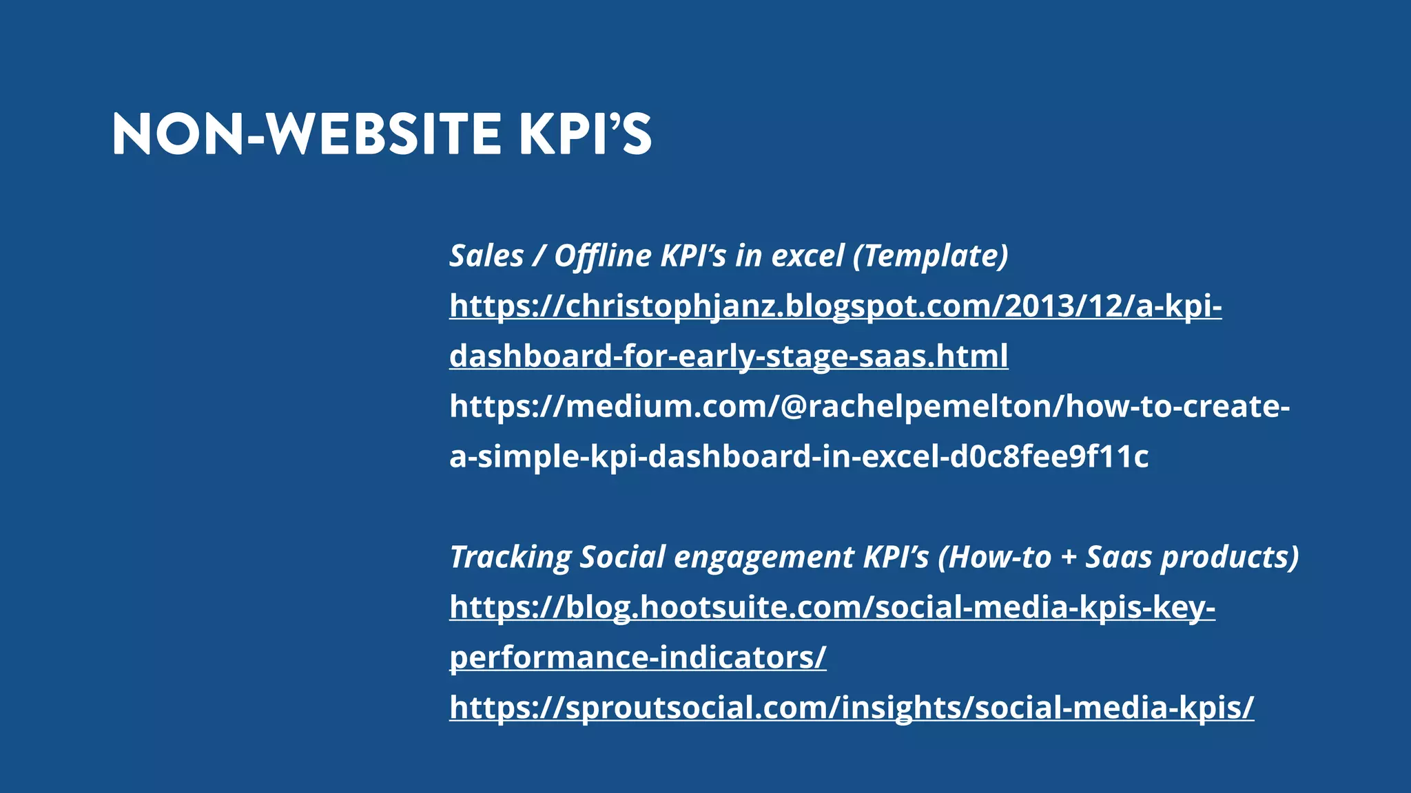 NON-WEBSITE KPI’S
Sales / Oﬄine KPI’s in excel (Template)
https://christophjanz.blogspot.com/2013/12/a-kpi-
dashboard-for-early-stage-saas.html
https://medium.com/@rachelpemelton/how-to-create-
a-simple-kpi-dashboard-in-excel-d0c8fee9f11c
Tracking Social engagement KPI’s (How-to + Saas products)
https://blog.hootsuite.com/social-media-kpis-key-
performance-indicators/
https://sproutsocial.com/insights/social-media-kpis/
 