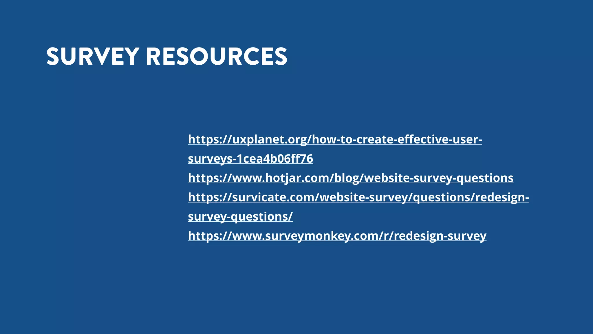 https://uxplanet.org/how-to-create-eﬀective-user-
surveys-1cea4b06ﬀ76
https://www.hotjar.com/blog/website-survey-questions
https://survicate.com/website-survey/questions/redesign-
survey-questions/
https://www.surveymonkey.com/r/redesign-survey
SURVEY RESOURCES
 