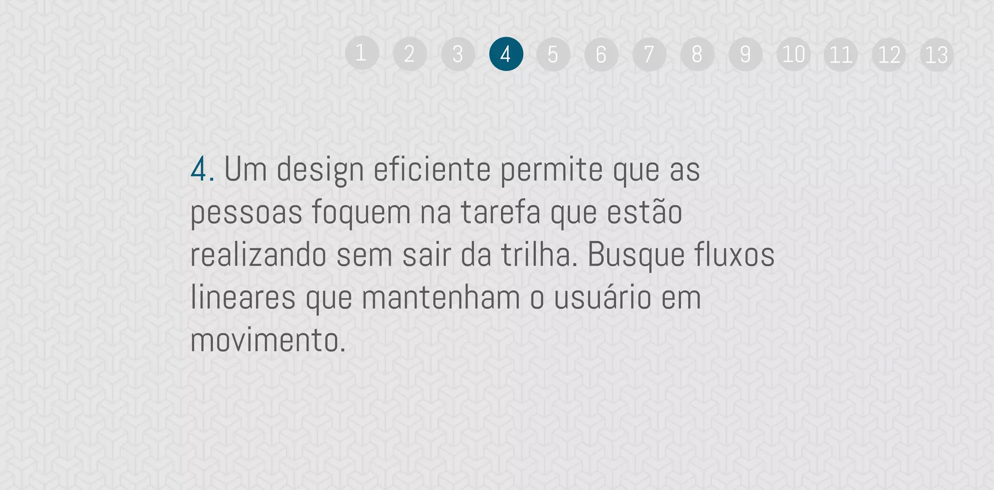 4. Um design eficiente permite que as
pessoas foquem na tarefa que estão
realizando sem sair da trilha. Busque fluxos
lineares que mantenham o usuário em
movimento.
1 2 3 4 5 6 7 8 9 10 11 12 13
 