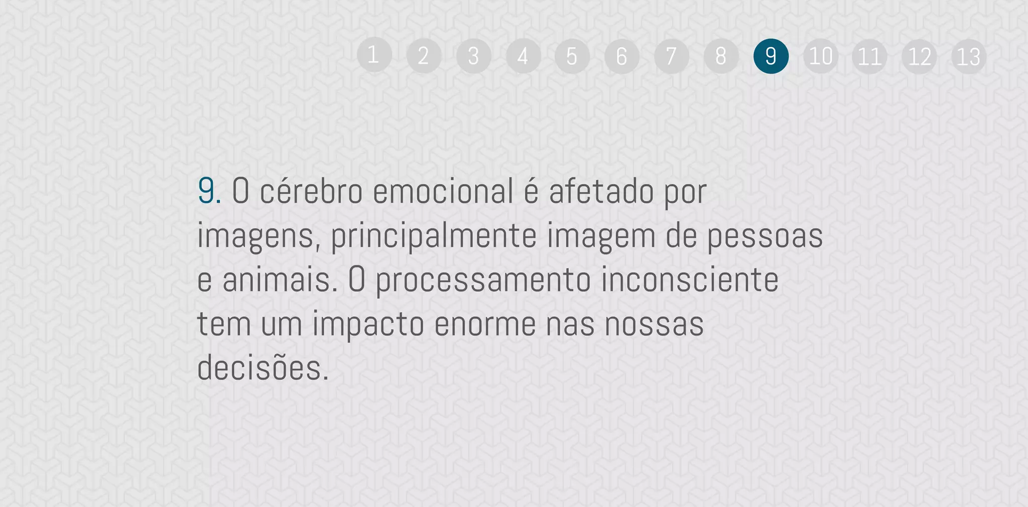 9. O cérebro emocional é afetado por
imagens, principalmente imagem de pessoas
e animais. O processamento inconsciente
tem um impacto enorme nas nossas
decisões.
1 2 3 4 5 6 7 8 9 10 11 12 13
 