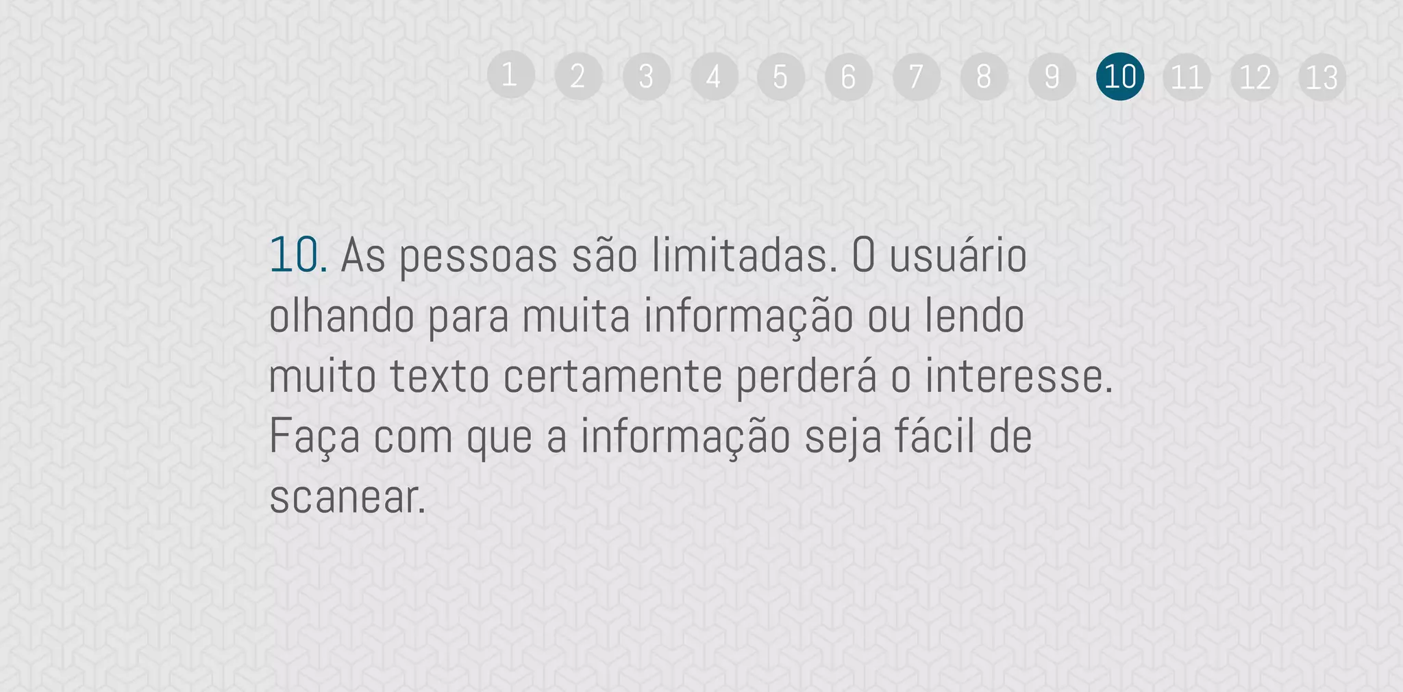 10. As pessoas são limitadas. O usuário
olhando para muita informação ou lendo
muito texto certamente perderá o interesse.
Faça com que a informação seja fácil de
scanear.
1 2 3 4 5 6 7 8 9 10 11 12 13
 