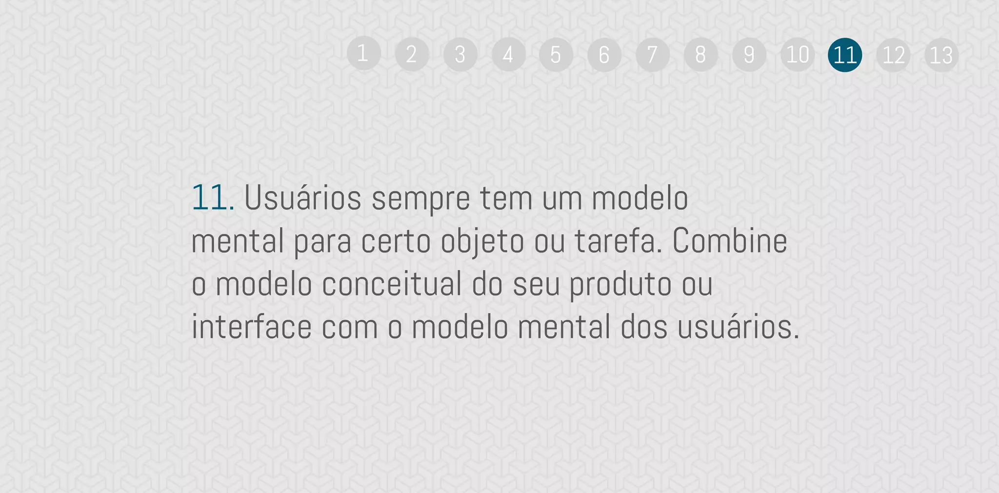 11. Usuários sempre tem um modelo
mental para certo objeto ou tarefa. Combine
o modelo conceitual do seu produto ou
interface com o modelo mental dos usuários.
1 2 3 4 5 6 7 8 9 10 11 12 13
 