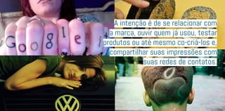 A intenção é de se relacionar com
a marca, ouvir quem já usou, testar
produtos ou até mesmo co-criá-los e,
compartilhar suas impressões com
suas redes de contatos.
 