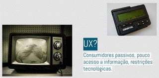 Consumidores passivos, pouco
acesso a informação, restrições
tecnológicas.
UX?
 