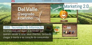 1990: Tecnologia da Informação
As empresas começam a entender que
querem vender e reter seus clientes, tentando
chegar à mente e ao coração do consumidor.
Marketing 2.0
 