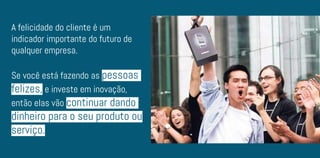 A felicidade do cliente é um
indicador importante do futuro de
qualquer empresa.
Se você está fazendo as pessoas
felizes, e investe em inovação,
então elas vão continuar dando
dinheiro para o seu produto ou
serviço.
 
