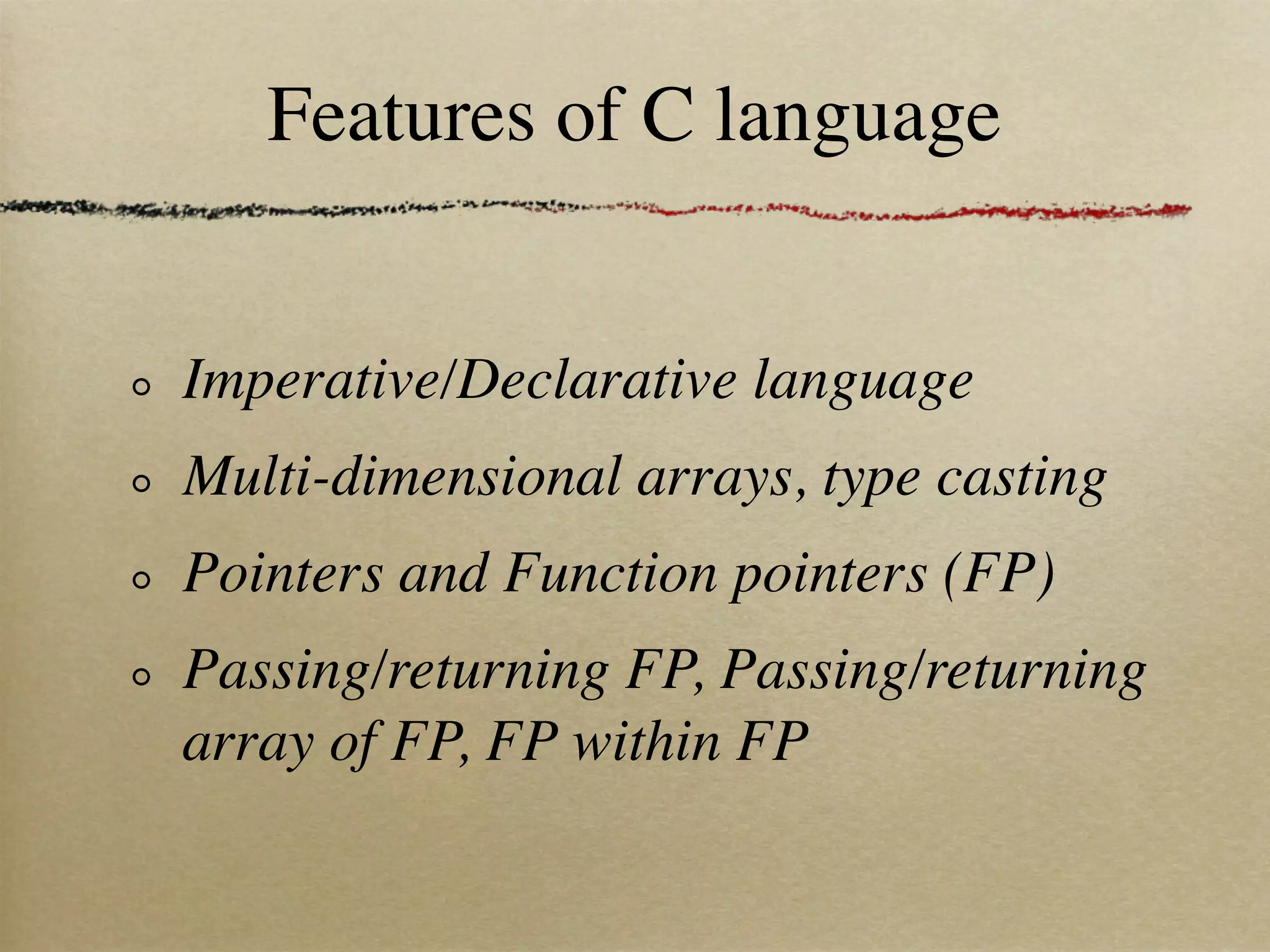 Features of C language


Imperative/Declarative language
Multi-dimensional arrays, type casting
Pointers and Function pointers (FP)
Passing/returning FP, Passing/returning
array of FP, FP within FP
 
