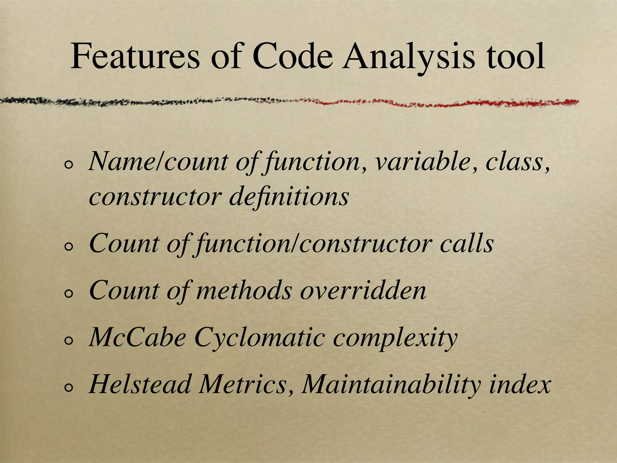 Features of Code Analysis tool

 Name/count of function, variable, class,
 constructor deﬁnitions
 Count of function/constructor calls
 Count of methods overridden
 McCabe Cyclomatic complexity
 Helstead Metrics, Maintainability index
 