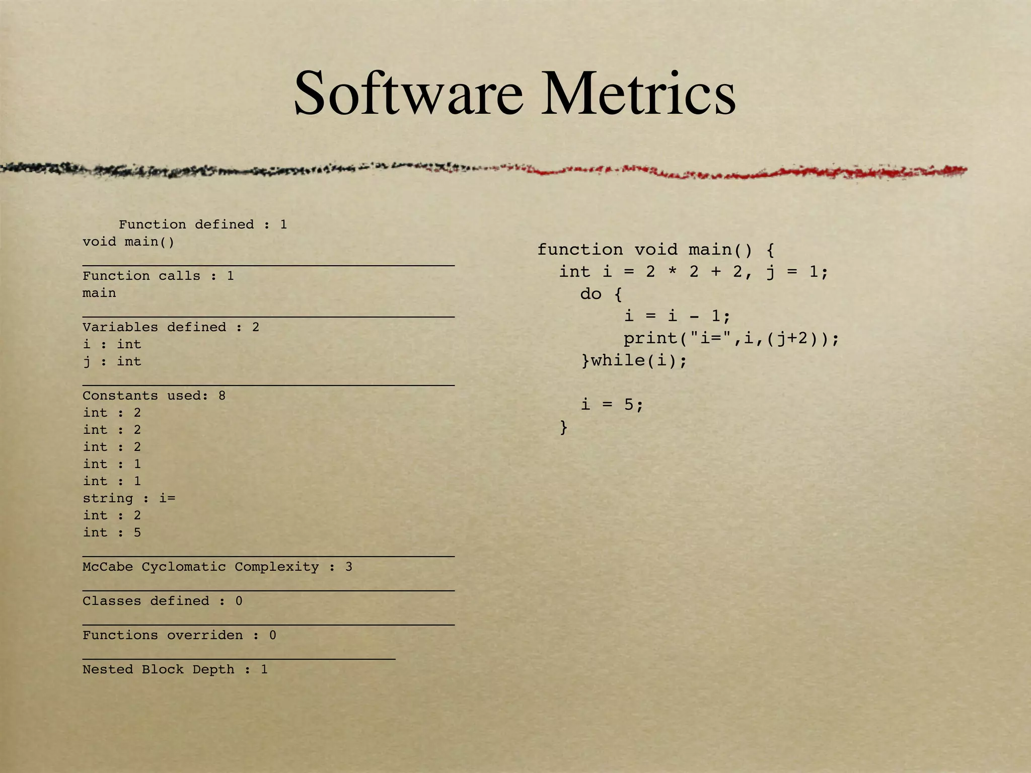 Software Metrics
     Function defined : 1
void main()
____________________________________________
                                               function void main() { 
Function calls : 1                               int i = 2 * 2 + 2, j = 1;
main                                               do {
____________________________________________           i = i - 1;
Variables defined : 2
i : int                                                print("i=",i,(j+2));
j : int                                            }while(i);
____________________________________________       
Constants used: 8
int : 2                                            i = 5;
int : 2                                          }
int : 2
int : 1
int : 1
string : i=
int : 2
int : 5
____________________________________________
McCabe Cyclomatic Complexity : 3
____________________________________________
Classes defined : 0
____________________________________________
Functions overriden : 0
_____________________________________
Nested Block Depth : 1
 