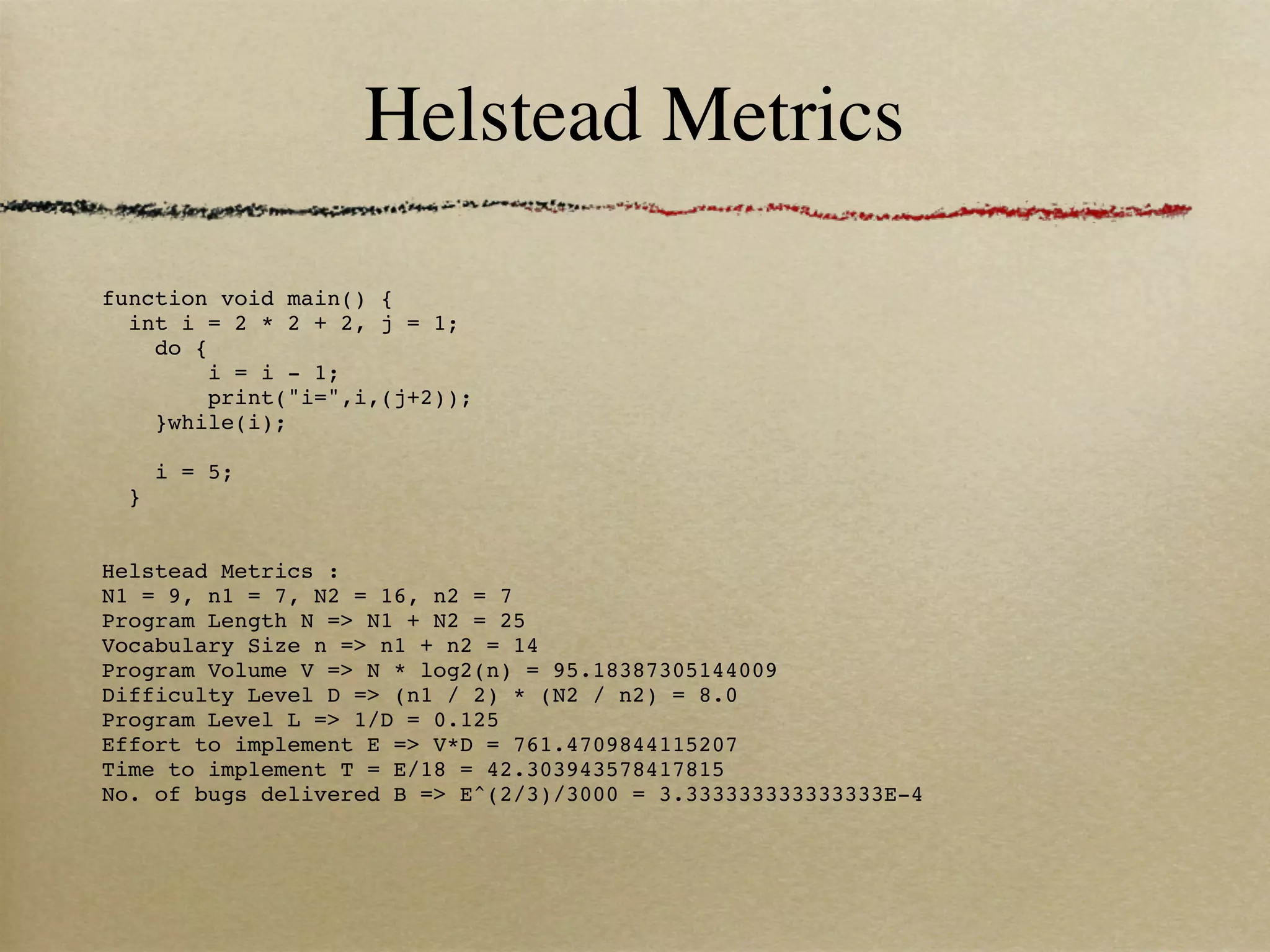 Helstead Metrics

function void main() { 
  int i = 2 * 2 + 2, j = 1;
    do {
        i = i - 1;
        print("i=",i,(j+2));
    }while(i);
    
    i = 5;
  }

 
Helstead Metrics :
N1 = 9, n1 = 7, N2 = 16, n2 = 7
Program Length N => N1 + N2 = 25
Vocabulary Size n => n1 + n2 = 14
Program Volume V => N * log2(n) = 95.18387305144009
Difficulty Level D => (n1 / 2) * (N2 / n2) = 8.0
Program Level L => 1/D = 0.125
Effort to implement E => V*D = 761.4709844115207
Time to implement T = E/18 = 42.303943578417815
No. of bugs delivered B => E^(2/3)/3000 = 3.333333333333333E-4
 