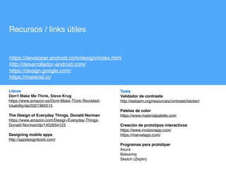 Tools
Validador de contraste  
http://webaim.org/resources/contrastchecker/ 
Paletas de color
https://www.materialpalette.com
Creación de prototipos interactivos 
https://www.invisionapp.com/
https://marvelapp.com/
Programas para prototipar 
Axure
Balsamiq
Sketch (Zeplin)
Recursos / links útiles
https://developer.android.com/design/index.html
http://desarrollador-android.com/
https://design.google.com/
https://material.io/
Libros
Don't Make Me Think, Steve Krug
https://www.amazon.es/Dont-Make-Think-Revisited-
Usability/dp/0321965515
The Design of Everyday Things, Donald Norman
https://www.amazon.com/Design-Everyday-Things-
Donald-Norman/dp/1452654123
Designing mobile apps
http://appdesignbook.com/
 