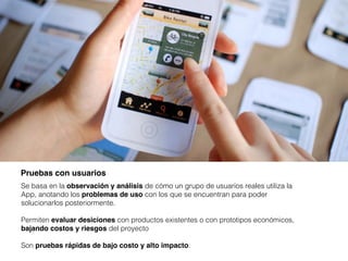 Pruebas con usuarios
Pruebas con usuarios
Se basa en la observación y análisis de cómo un grupo de usuarios reales utiliza la
App, anotando los problemas de uso con los que se encuentran para poder
solucionarlos posteriormente.
Permiten evaluar desiciones con productos existentes o con prototipos económicos,
bajando costos y riesgos del proyecto
Son pruebas rápidas de bajo costo y alto impacto.
 