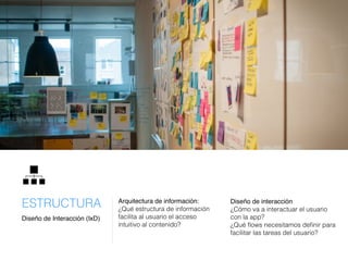 Arquitectura de información:
¿Qué estructura de información
facilita al usuario el acceso
intuitivo al contenido?
Diseño de interacción
¿Cómo va a interactuar el usuario
con la app?
¿Qué ﬂows necesitamos deﬁnir para
facilitar las tareas del usuario?
Diseño de Interacción (IxD)
ESTRUCTURA
 