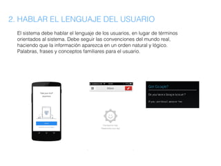 2. HABLAR EL LENGUAJE DEL USUARIO
El sistema debe hablar el lenguaje de los usuarios, en lugar de términos
orientados al sistema. Debe seguir las convenciones del mundo real,
haciendo que la información aparezca en un orden natural y lógico.
Palabras, frases y conceptos familiares para el usuario.
 