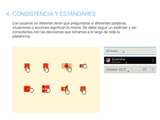 4. CONSISTENCIA Y ESTÁNDARES
Los usuarios no deberían tener que preguntarse si diferentes palabras,
situaciones o acciones significan lo mismo. Se debe seguir un estándar y ser
consistentes con las decisiones que tomamos a lo largo de toda la
plataforma.
 
