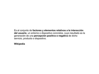 Es el conjunto de factores y elementos relativos a la interacción
del usuario, un entorno o dispositivo concretos, cuyo resultado es la
generación de una percepción positiva o negativa de dicho
servicio, producto o dispositivo.
Wikipedia
 