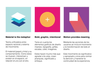 Material is the metaphor
Teoría unificadora entre
espacio racional y sistema
de movimiento.
El material (papel y tinta) y su
comportamiento. Como estos
se mueven, interactúan y
existen en el espacio, en
relación el uno con el otro.
Bold, graphic, intentional
Tiene en cuenta los
elementos gráficos de diseño
impreso, tipografía, grillas,
escalas, color, imágenes.
Estos hacen mucho más que
agradar a la vista, crean
jerarquías, significado y
enfoque.
Motion provides meaning
Mediante las acciones de los
usuarios se inicia el movimiento
y la transformación de todo el
diseño.
Este movimiento es significativo
y apropiado y sirve para centrar
la atención y mantener la
continuidad de la experiencia.
 