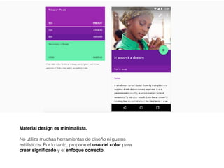 Material design es minimalista.
No utiliza muchas herramientas de diseño ni gustos
estilísticos. Por lo tanto, propone el uso del color para
crear significado y el enfoque correcto.
 