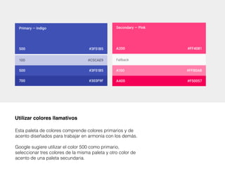 Esta paleta de colores comprende colores primarios y de
acento diseñados para trabajar en armonía con los demás.
Google sugiere utilizar el color 500 como primario,
seleccionar tres colores de la misma paleta y otro color de
acento de una paleta secundaria.
Utilizar colores llamativos
 