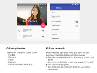 Se pueden usar para cosas como:
• Fondos
• Campos
• Cajas
• Fuentes
• Elementos clave de la App
Colores primarios
Dá un impulso adicional, tiene que tener un alto
contraste respecto de los colores primarios:
• Botones, botones de acción flotantes, y el texto del
botón
• Los campos de texto, cursores y selección de texto
• Las barras de progreso
• Los controles de selección, botones y controles
deslizantes
Colores de acento
 
