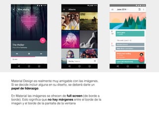 Material Design es realmente muy amigable con las imágenes.
Si se decide incluir alguna en su diseño, se deberá darle un
papel de liderazgo. 
 
En Material las imágenes se ofrecen de full screen (de borde a
borde). Esto significa que no hay márgenes entre el borde de la
imagen y el borde de la pantalla de la ventana
 