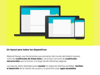 Un layout para todos los dispositivos
Material Design usa herramientas que provienen del mundo del diseño impreso,
como las cuadrículas de líneas base y conjuntos comunes de cuadrículas
estructurales que funcionan a lo largo de las diferentes páginas.
Los layouts están diseñados para escalar en todas las distintas pantallas, facilitan
el desarrollo de la interfaz de usuario y te permitirá crear apps escalables.
 