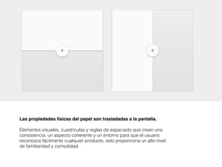 Las propiedades físicas del papel son trasladadas a la pantalla.
Elementos visuales, cuadrículas y reglas de espaciado que crean una
consistencia, un aspecto coherente y un entorno para que el usuario
reconozca fácilmente cualquier producto, esto proporciona un alto nivel
de familiaridad y comodidad.
 