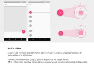 Action button
Aparece en forma de círculo flotando por encima de la interfaz y representa la acción
principal en una aplicación.
Tamaño predeterminado (56 px): para la mayoría de los casos de uso.
Mini: (40px): Sólo se utiliza para crear continuidad visual con otros elementos de la pantalla.
 