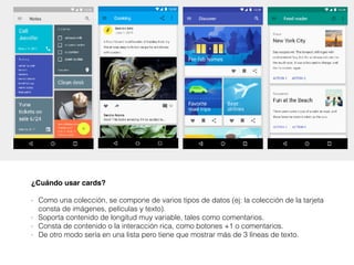 ¿Cuándo usar cards?
- Como una colección, se compone de varios tipos de datos (ej: la colección de la tarjeta
consta de imágenes, películas y texto).
- Soporta contenido de longitud muy variable, tales como comentarios.
- Consta de contenido o la interacción rica, como botones +1 o comentarios.
- De otro modo sería en una lista pero tiene que mostrar más de 3 líneas de texto.
 