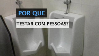 POR QUE
TESTAR COM PESSOAS?
 