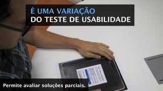 É UMA VARIAÇÃO
DO TESTE DE USABILIDADE
Permite avaliar soluções parciais.
 