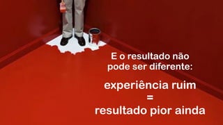 E o resultado não  
pode ser diferente:
experiência ruim
=
resultado pior ainda
 