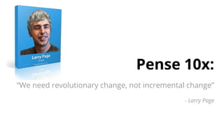 Pense 10x:
“We need revolutionary change, not incremental change”
- Larry Page
 