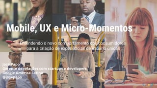 Mobile, UX e Micro-Momentos
Entendendo o novo comportamento dos consumidores
para a criação de experiências de usuário únicas
José Papo
Gerente de relações com startups e developers
Google América Latina
@josepapo
 
