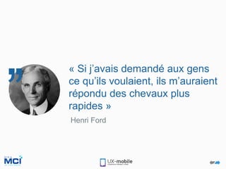 Henri Ford
« Si j’avais demandé aux gens
ce qu’ils voulaient, ils m’auraient
répondu des chevaux plus
rapides »
 