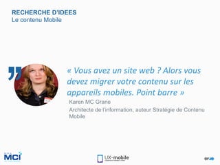 RECHERCHE D’IDEES
Le contenu Mobile
Karen MC Grane
Architecte de l’information, auteur Stratégie de Contenu
Mobile
« Vous avez un site web ? Alors vous
devez migrer votre contenu sur les
appareils mobiles. Point barre »
 
