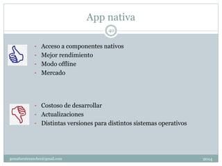 App nativa
2014gemafuentesanchez@gmail.com
40
• Acceso a componentes nativos
• Mejor rendimiento
• Modo offline
• Mercado
• Costoso de desarrollar
• Actualizaciones
• Distintas versiones para distintos sistemas operativos
 