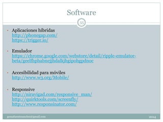Software
2014gemafuentesanchez@gmail.com
55
• Aplicaciones híbridas
http://phonegap.com/
https://trigger.io/
• Emulador
https://chrome.google.com/webstore/detail/ripple-emulator-
beta/geelfhphabnejjhdalkjhgipohgpdnoc
• Accesibilidad para móviles
http://www.w3.org/Mobile/
• Responsive
http://niravigad.com/responsive_man/
http://quirktools.com/screenfly/
http://www.responsinator.com/
 