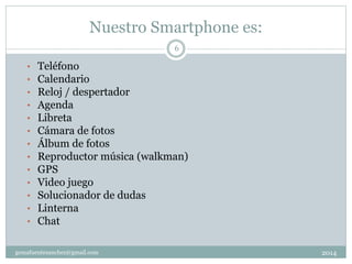 Nuestro Smartphone es:
2014gemafuentesanchez@gmail.com
6
• Teléfono
• Calendario
• Reloj / despertador
• Agenda
• Libreta
• Cámara de fotos
• Álbum de fotos
• Reproductor música (walkman)
• GPS
• Video juego
• Solucionador de dudas
• Linterna
• Chat
 