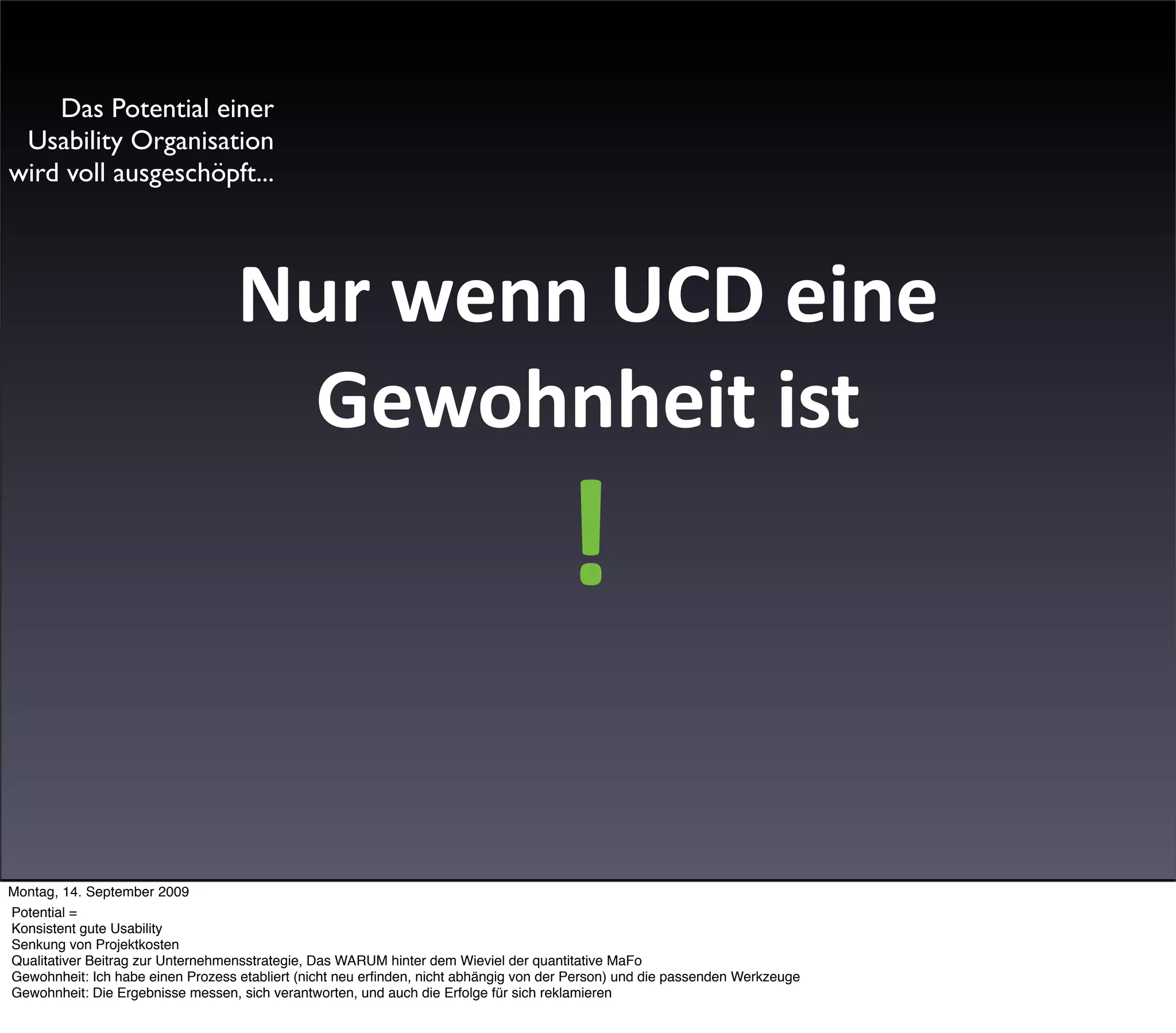 Das Potential einer
 Usability Organisation
wird voll ausgeschöpft...




                                   Nur wenn UCD eine 
                                    Gewohnheit ist
                                                                                      !

Montag, 14. September 2009
Potential =
Konsistent gute Usability
Senkung von Projektkosten
Qualitativer Beitrag zur Unternehmensstrategie, Das WARUM hinter dem Wieviel der quantitative MaFo
Gewohnheit: Ich habe einen Prozess etabliert (nicht neu erﬁnden, nicht abhängig von der Person) und die passenden Werkzeuge
Gewohnheit: Die Ergebnisse messen, sich verantworten, und auch die Erfolge für sich reklamieren
 
