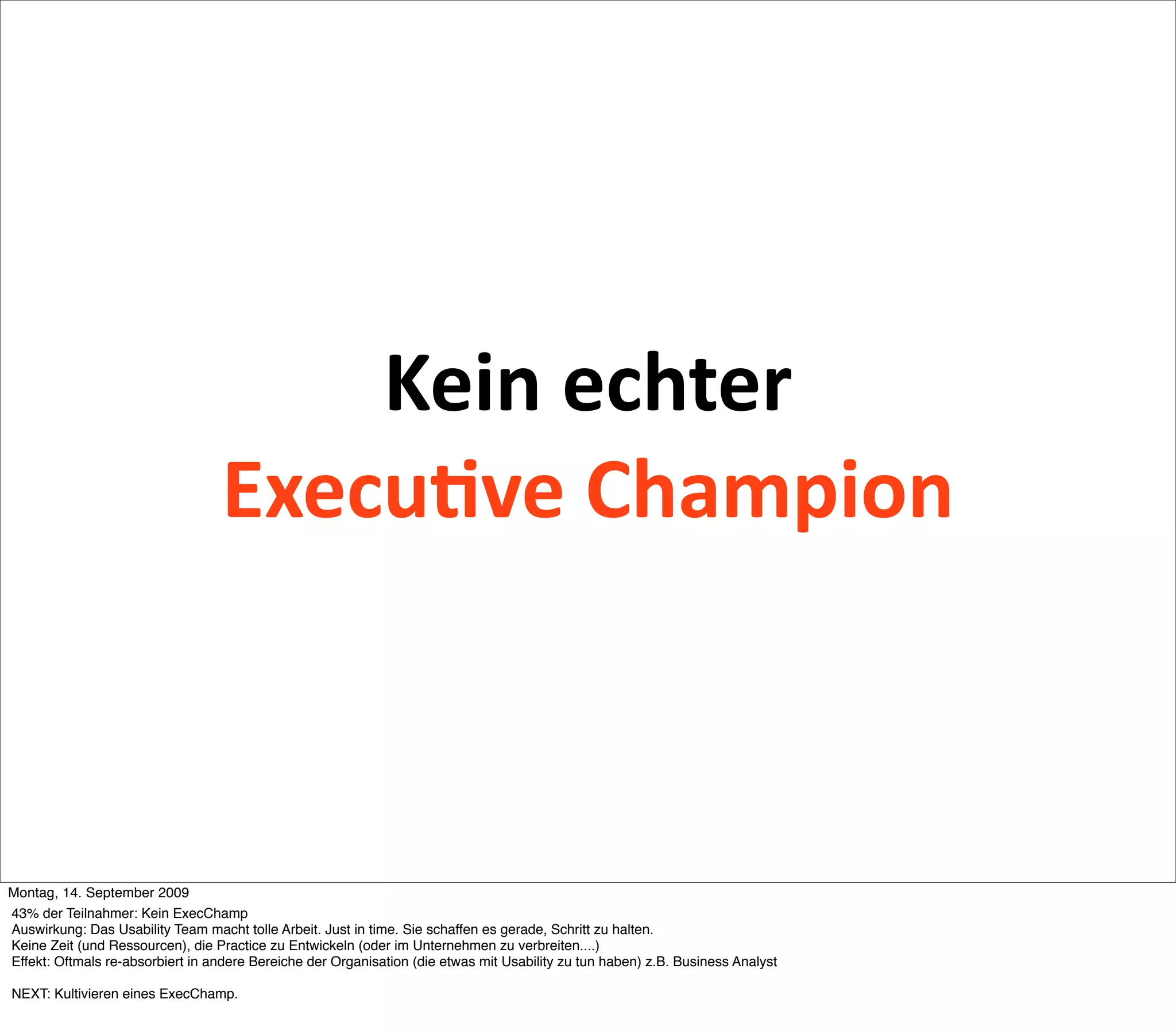 Kein echter
                                   Execu2ve Champion



Montag, 14. September 2009
43% der Teilnahmer: Kein ExecChamp
Auswirkung: Das Usability Team macht tolle Arbeit. Just in time. Sie schaffen es gerade, Schritt zu halten.
Keine Zeit (und Ressourcen), die Practice zu Entwickeln (oder im Unternehmen zu verbreiten....)
Effekt: Oftmals re-absorbiert in andere Bereiche der Organisation (die etwas mit Usability zu tun haben) z.B. Business Analyst

NEXT: Kultivieren eines ExecChamp.
 