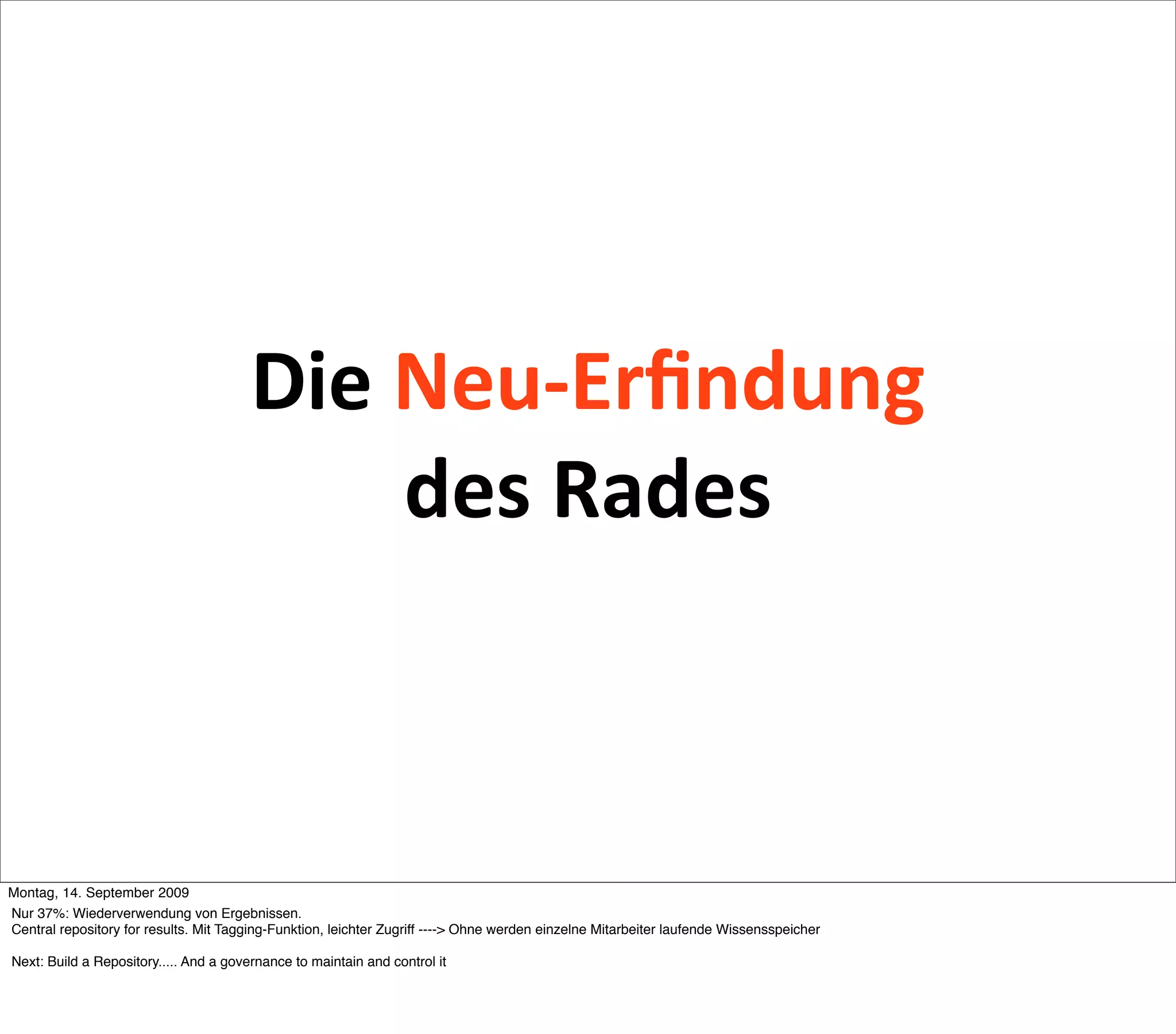 Die Neu‐Erﬁndung 
                                            des Rades



Montag, 14. September 2009
Nur 37%: Wiederverwendung von Ergebnissen.
Central repository for results. Mit Tagging-Funktion, leichter Zugriff ----> Ohne werden einzelne Mitarbeiter laufende Wissensspeicher

Next: Build a Repository..... And a governance to maintain and control it
 