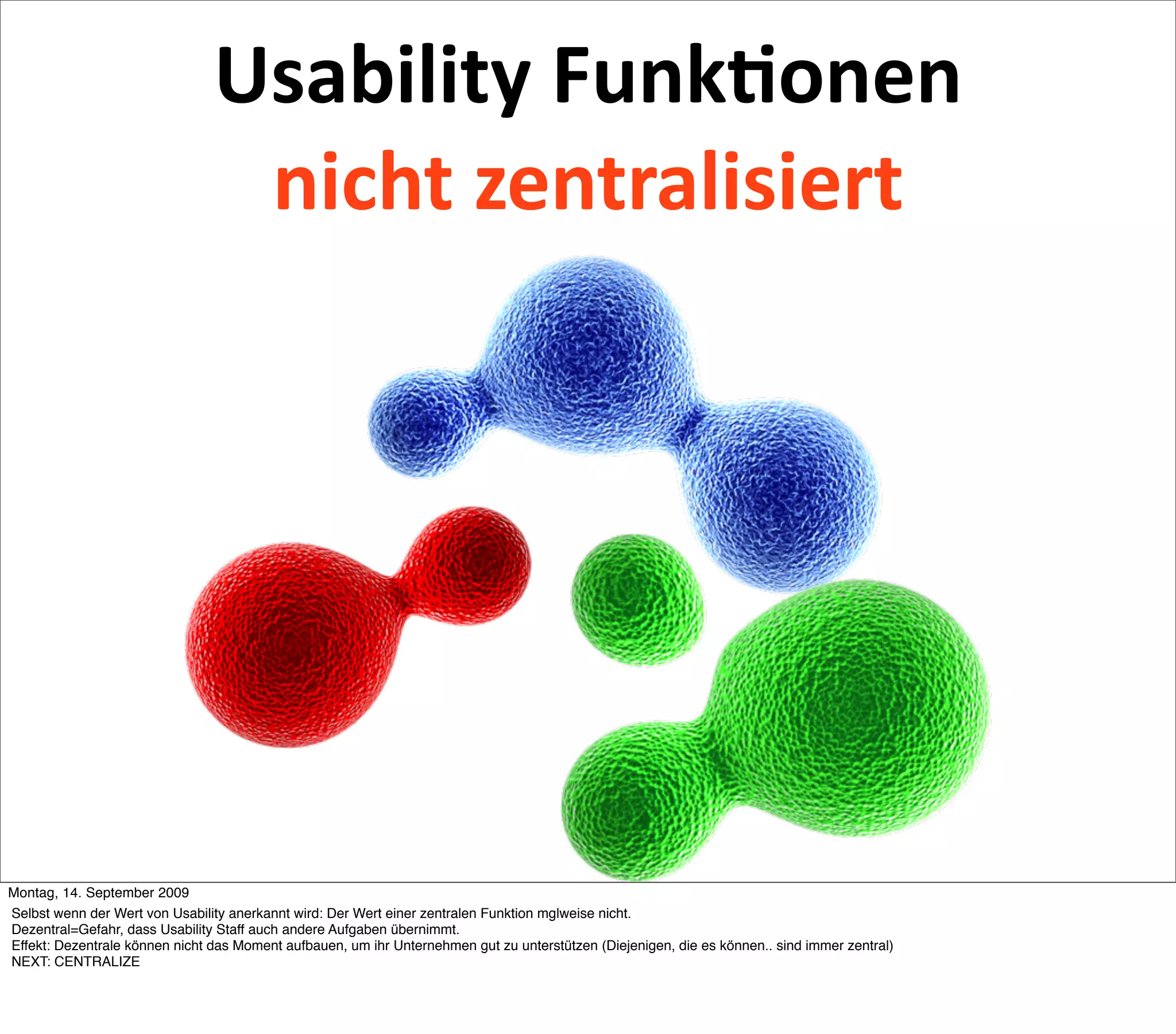 Usability Funk2onen 
                                 nicht zentralisiert




Montag, 14. September 2009
Selbst wenn der Wert von Usability anerkannt wird: Der Wert einer zentralen Funktion mglweise nicht.
Dezentral=Gefahr, dass Usability Staff auch andere Aufgaben übernimmt.
Effekt: Dezentrale können nicht das Moment aufbauen, um ihr Unternehmen gut zu unterstützen (Diejenigen, die es können.. sind immer zentral)
NEXT: CENTRALIZE
 