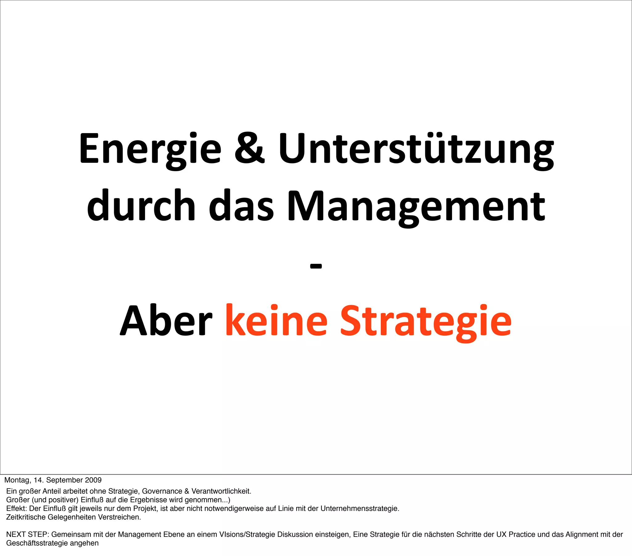 Energie & Unterstützung 
                      durch das Management 
                                 ‐ 
                        Aber keine Strategie


Montag, 14. September 2009
Ein großer Anteil arbeitet ohne Strategie, Governance & Verantwortlichkeit.
Großer (und positiver) Einﬂuß auf die Ergebnisse wird genommen...)
Effekt: Der Einﬂuß gilt jeweils nur dem Projekt, ist aber nicht notwendigerweise auf Linie mit der Unternehmensstrategie.
Zeitkritische Gelegenheiten Verstreichen.

NEXT STEP: Gemeinsam mit der Management Ebene an einem VIsions/Strategie Diskussion einsteigen, Eine Strategie für die nächsten Schritte der UX Practice und das Alignment mit der
Geschäftsstrategie angehen
 