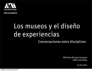 Los museos y el diseño
                   de experiencias
                             Conversaciones entre disciplinas



                                             MDI Nora Morales Zaragoza
                                                       UAM Cuajimalpa

                                                           14.06.2011

sábado 18 de junio de 2011
 