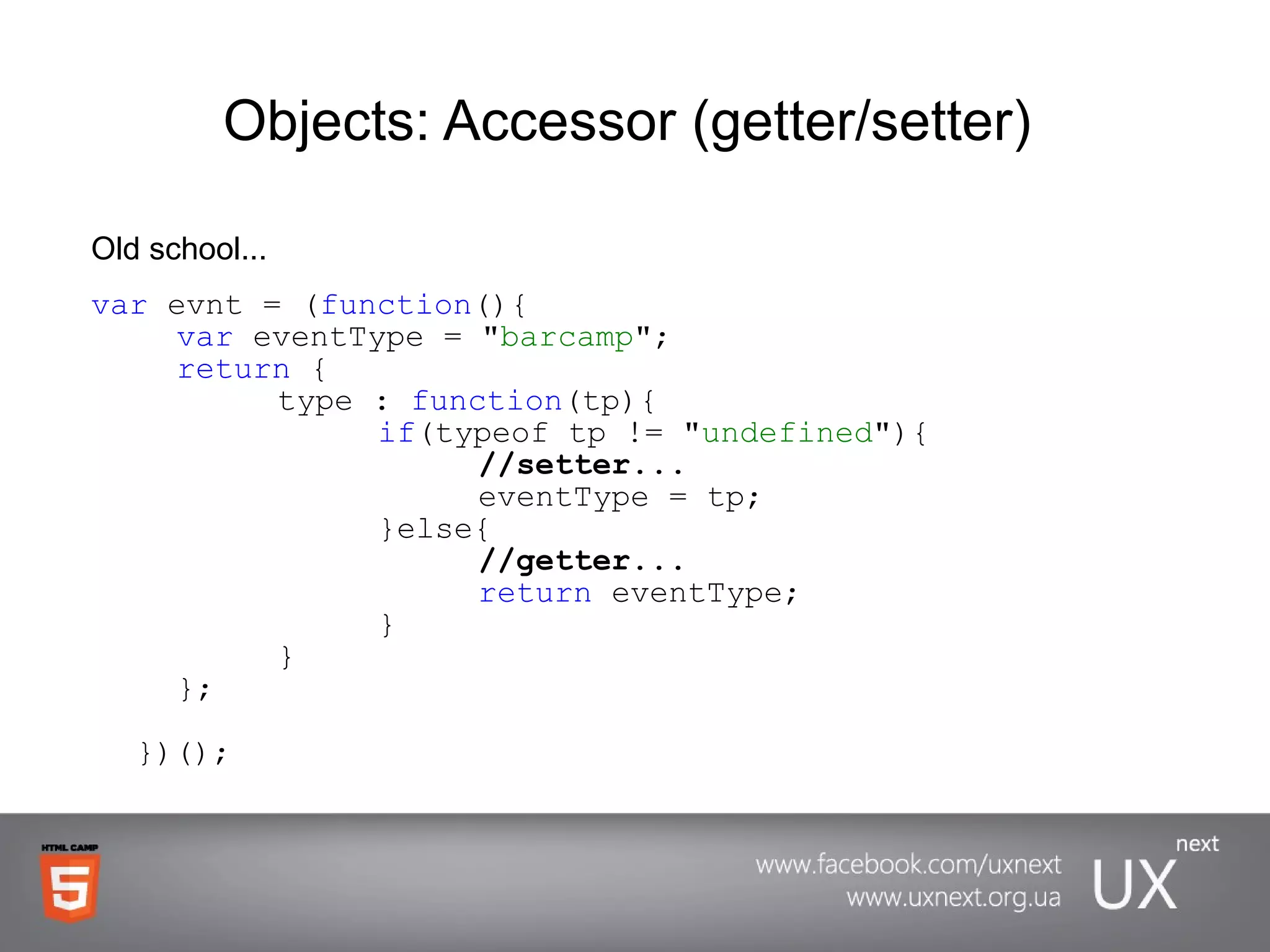 Objects: Accessor (getter/setter)  Old school... var  evnt = ( function (){ var  eventType = &quot; barcamp &quot;; return  { type :  function (tp){ if (typeof tp != &quot; undefined &quot;){ //setter... eventType = tp; }else{ //getter... return  eventType; } } }; })(); 