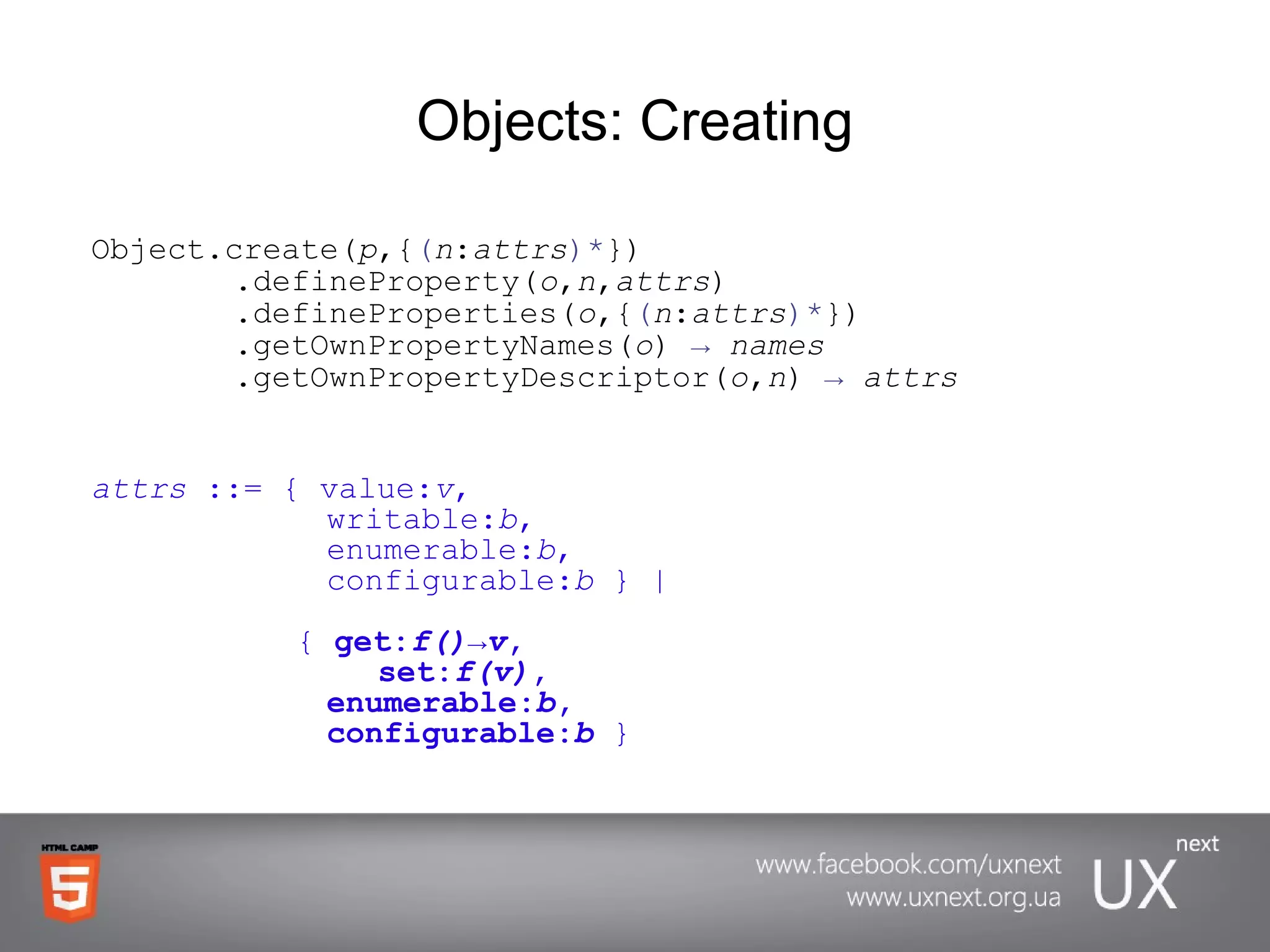Objects: Creating Object.create( p ,{ ( n : attrs )* })      .defineProperty( o , n , attrs )   .defineProperties( o ,{ ( n : attrs )* })   .getOwnPropertyNames( o )  ->   names   .getOwnPropertyDescriptor( o , n )  ->   attrs attrs  ::= { value: v ,    writable: b ,         enumerable: b ,    configurable: b  } |   {  get: f()->v ,  set: f(v) ,       enumerable: b ,   configurable: b   } 