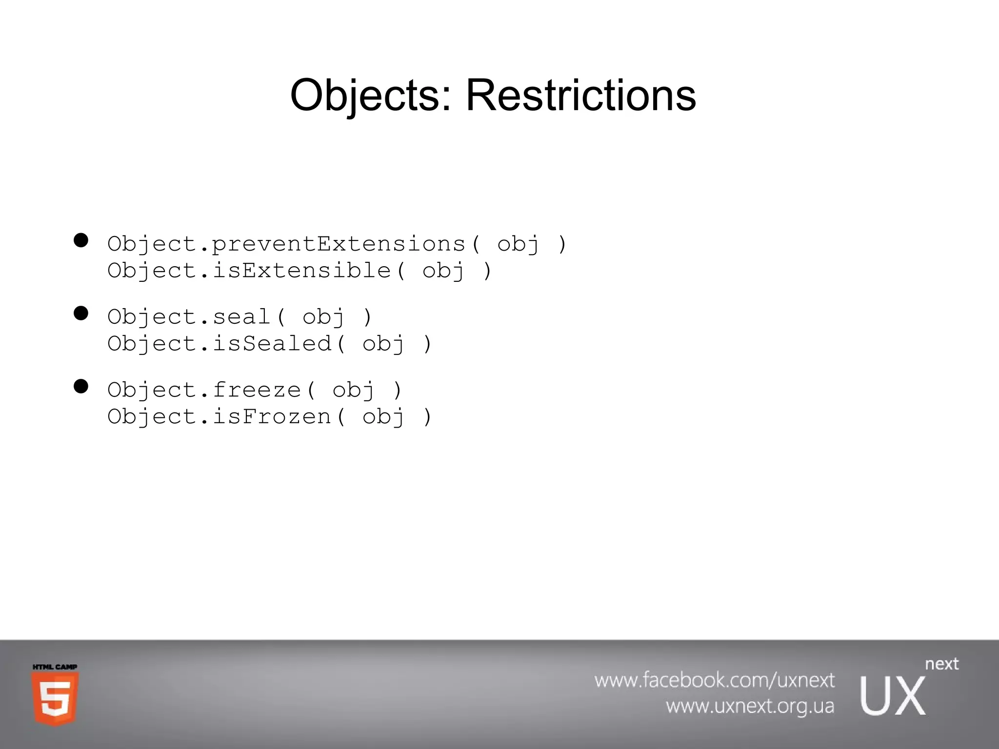 Objects:  Restrictions   Object.preventExtensions( obj ) Object.isExtensible( obj ) Object.seal( obj ) Object.isSealed( obj ) Object.freeze( obj ) Object.isFrozen( obj ) 