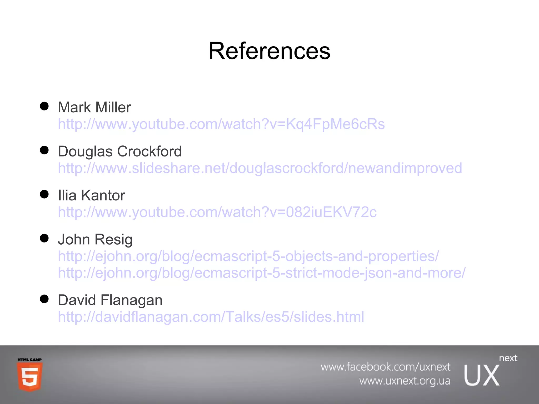 References Mark Miller http://www.youtube.com/watch?v=Kq4FpMe6cRs Douglas Crockford http://www.slideshare.net/douglascrockford/newandimproved Ilia Kantor http://www.youtube.com/watch?v=082iuEKV72c John Resig http://ejohn.org/blog/ecmascript-5-objects-and-properties/ http://ejohn.org/blog/ecmascript-5-strict-mode-json-and-more/ David Flanagan http://davidflanagan.com/Talks/es5/slides.html 