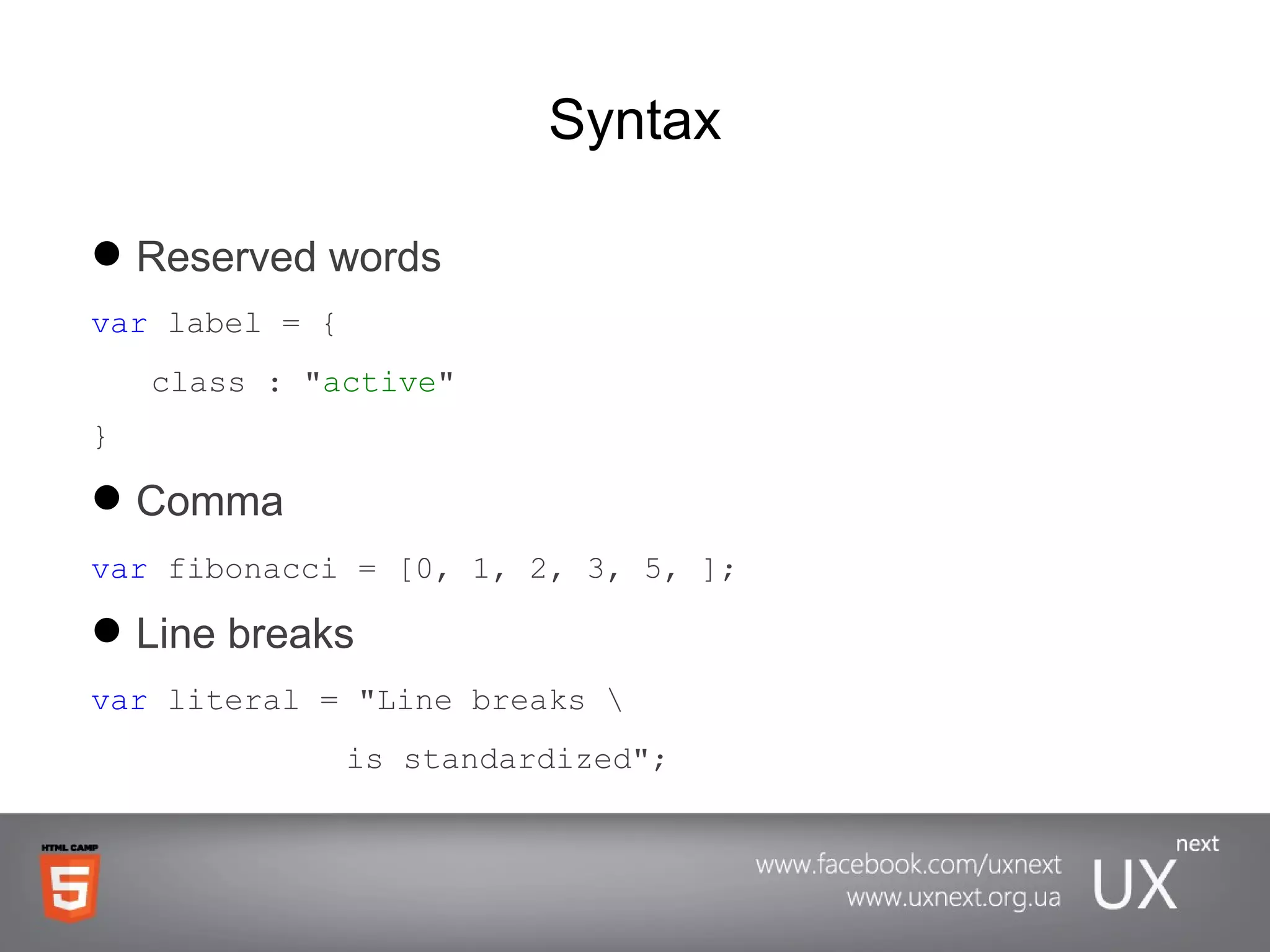Syntax Reserved   words   var  label = { class : &quot; active &quot; } Comma var  fibonacci = [0, 1, 2, 3, 5, ]; Line breaks var   literal  = &quot;Line breaks \ is standardized&quot;; 